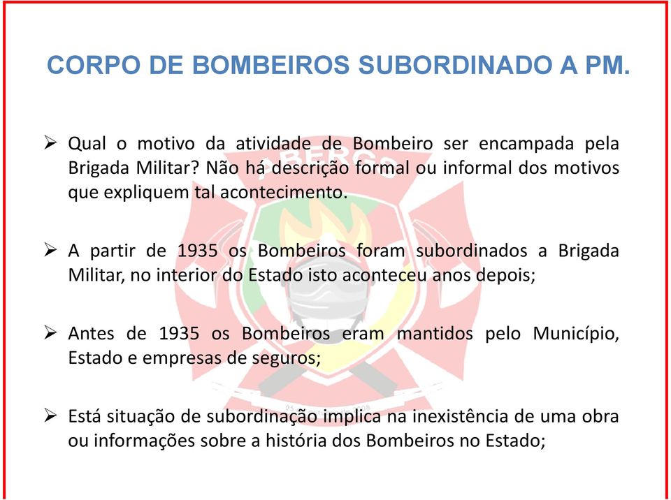 A partir de 1935 os Bombeiros foram subordinados a Brigada Militar, no interior do Estado isto aconteceu anos depois; Antes de