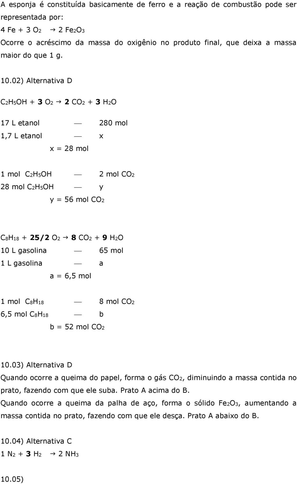 02) Alternativa D C2H5OH + 3 O2 2 CO2 + 3 H2O 17 L etanol 280 mol 1,7 L etanol x x = 28 mol 1 mol C2H5OH 2 mol CO2 28 mol C2H5OH y y = 56 mol CO2 C8H18 + 25/2 O2 8 CO2 + 9 H2O 10 L gasolina 65 mol 1