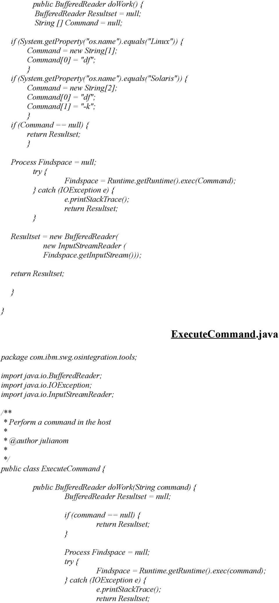 exec(Command); catch (IOException e) { Resultset = new BufferedReader( new InputStreamReader ( Findspace.getInputStream())); ExecuteCommand.java package com.ibm.swg.osintegration.tools; import java.