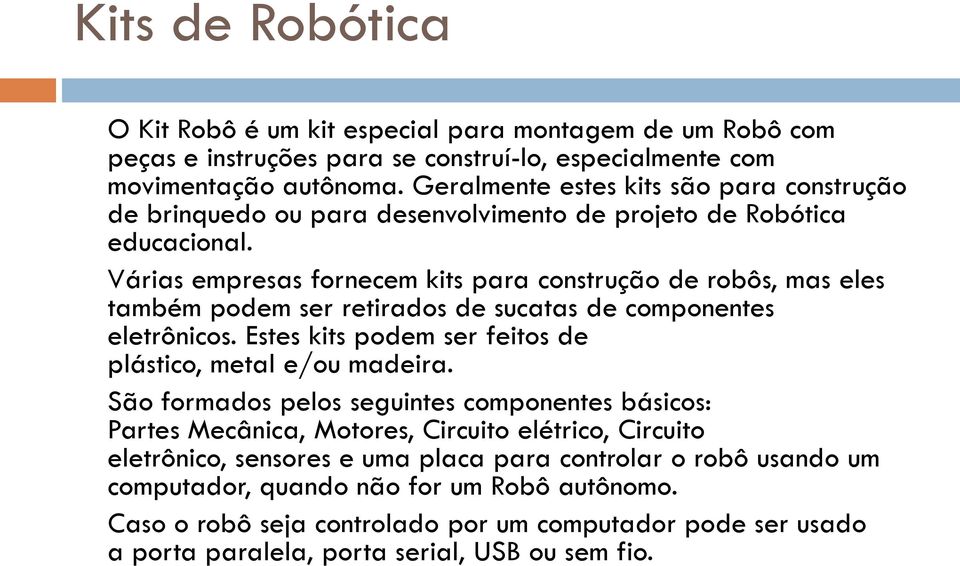 Várias empresas fornecem kits para construção de robôs, mas eles também podem ser retirados de sucatas de componentes eletrônicos. Estes kits podem ser feitos de plástico, metal e/ou madeira.