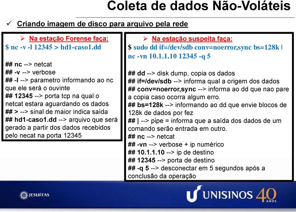 saída ## hd1-caso1.dd --> arquivo que será gerado a partir dos dados recebidos pelo necat na porta 12345 Na estação suspeita faça: $ sudo dd if=/dev/sdb conv=noerror,sync bs=128k nc -vn 10.1.1.10 12345 -q 5 ## dd --> disk dump, copia os dados ## if=/dev/sdb --> informa qual a origem dos dados ## conv=noerror,sync --> informa ao dd que nao pare a copia caso ocorra algum erro.