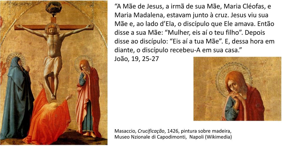 Então disse a sua Mãe: Mulher, eis aí o teu filho. Depois disse ao discípulo: Eis aí a tua Mãe.