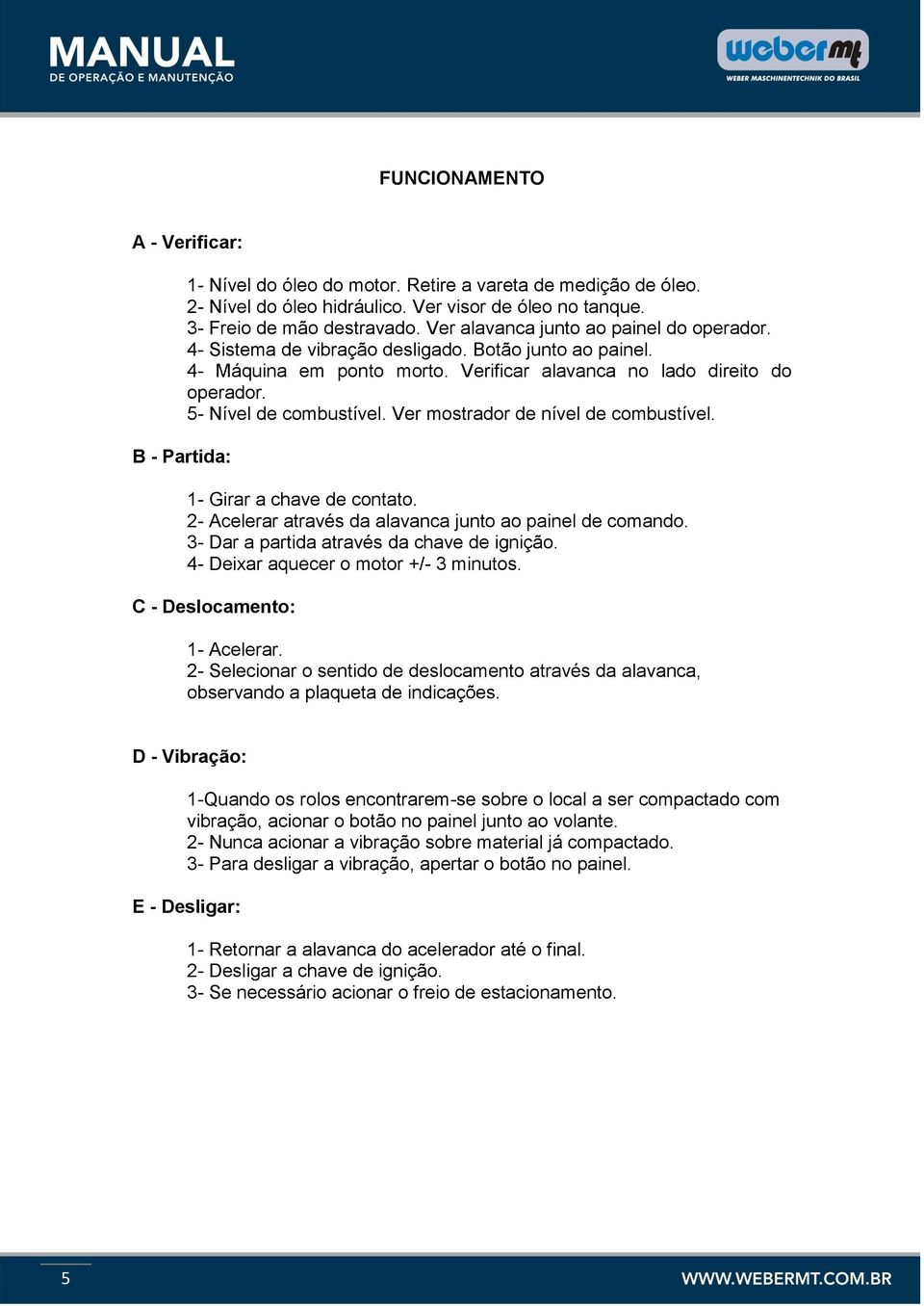 Ver mostrador de nível de combustível. 1- Girar a chave de contato. 2- Acelerar através da alavanca junto ao painel de comando. 3- Dar a partida através da chave de ignição.