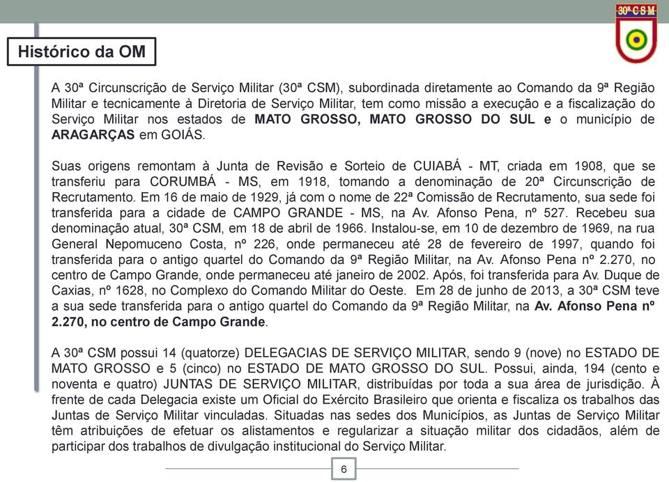 Suas origens remontam à Junta de Revisão e Sorteio de CUIABÁ - MT, criada em 1908, que se transferiu para CORUMBÁ - MS, em 1918, tomando a denominação de 20ª Circunscrição de Recrutamento.
