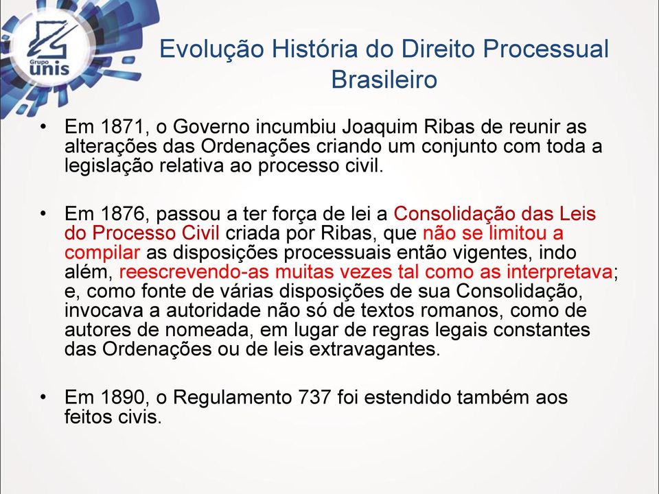 Em 1876, passou a ter força de lei a Consolidação das Leis do Processo Civil criada por Ribas, que não se limitou a compilar as disposições processuais então vigentes,