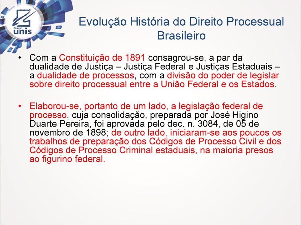 Elaborou-se, portanto de um lado, a legislação federal de processo, cuja consolidação, preparada por José Higino Duarte Pereira, foi aprovada pelo dec. n.