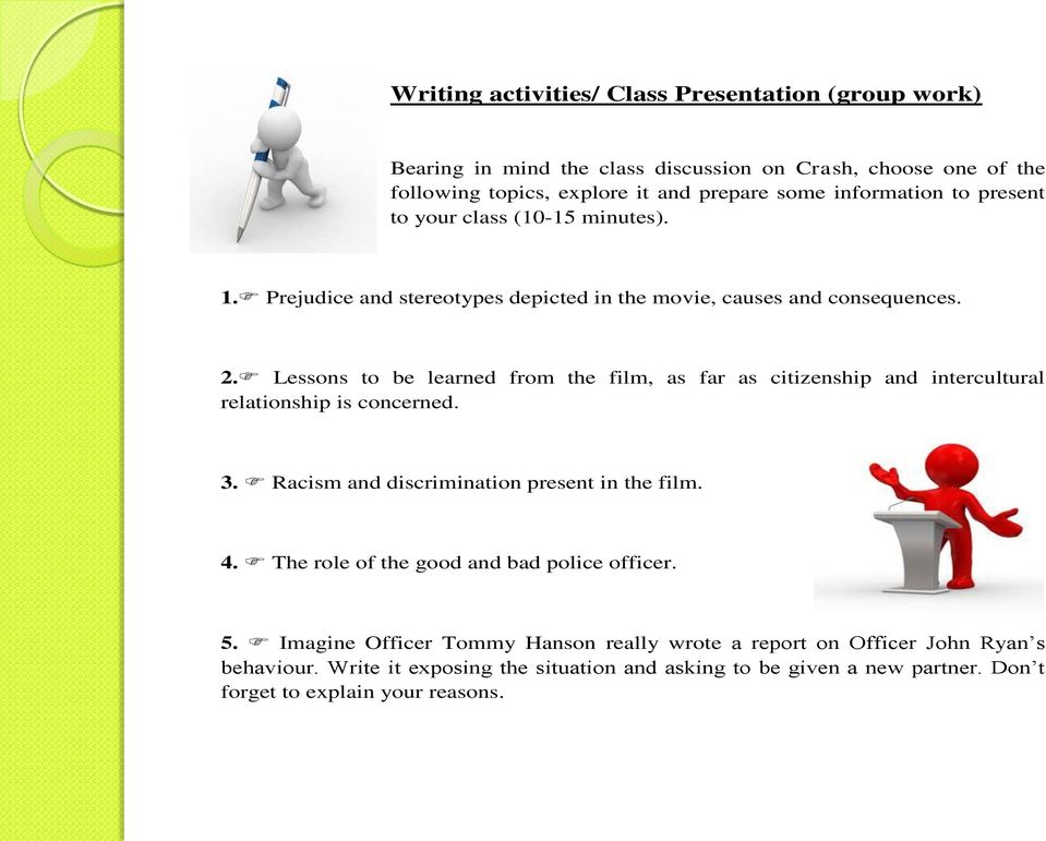 3. Racism and discrimination present in the film. 4. The role of the good and bad police officer. 5. Imagine Officer Tommy Hanson really wrote a report on Officer John Ryan s behaviour.