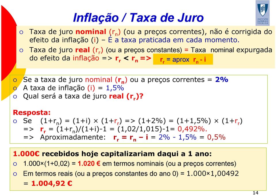 taxa de inflação (i) = 1,5% Qual será a taxa de juro real (r r )? Resposta: Se (1+r n ) = (1+i) (1+r r ) => (1+2%) = (1+1,5%) (1+r r ) => r r = (1+r n )/(1+i)-1 = (1,02/1,015)-1= 0,492%.