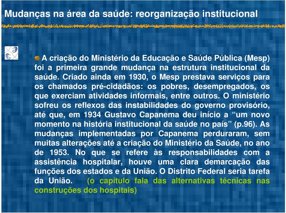 O ministério sofreu os reflexos das instabilidades do governo provisório, até que, em 1934 Gustavo Capanema deu início a um novo momento na história institucional da saúde no país (p.96).