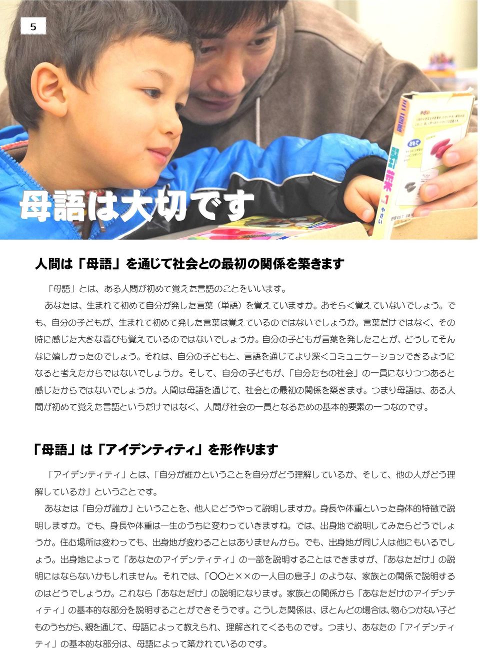 自 分 たちの 社 会 の 一 員 になりつつあると 感 じたからではないでしょうか 人 間 は 母 語 を 通 じて 社 会 との 最 初 の 関 係 を 築 きます つまり 母 語 は ある 人 間 が 初 めて 覚 えた 言 語 というだけではなく 人 間 が 社 会 の 一 員 となるための 基 本 的 要 素 の 一 つなのです 母 語 は アイデンティティ を 形 作 ります