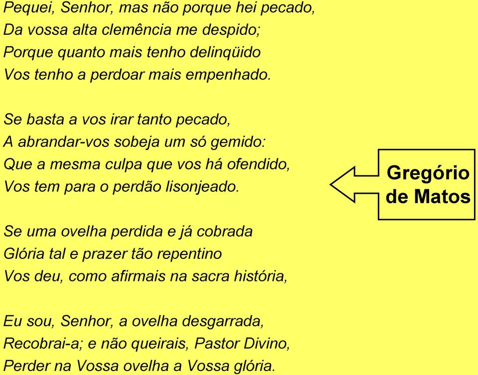 Se basta a vos irar tanto pecado, A abrandar-vos sobeja um só gemido: Que a mesma culpa que vos há ofendido, Vos tem para o perdão