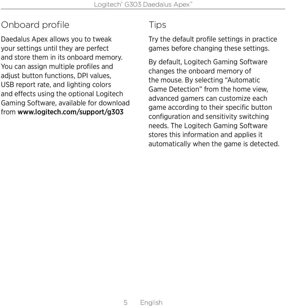logitech.com/support/g0 Tips Try the default profile settings in practice games before changing these settings. By default, Logitech Gaming Software changes the onboard memory of the mouse.