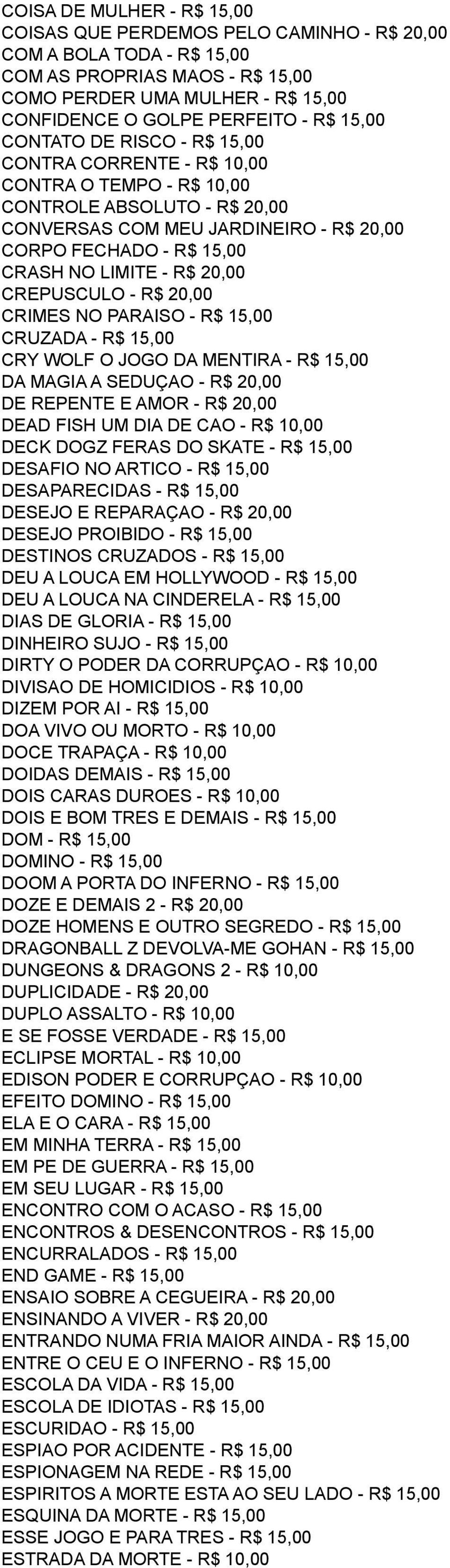 R$ 20,00 CREPUSCULO - R$ 20,00 CRIMES NO PARAISO - R$ 15,00 CRUZADA - R$ 15,00 CRY WOLF O JOGO DA MENTIRA - R$ 15,00 DA MAGIA A SEDUÇAO - R$ 20,00 DE REPENTE E AMOR - R$ 20,00 DEAD FISH UM DIA DE CAO