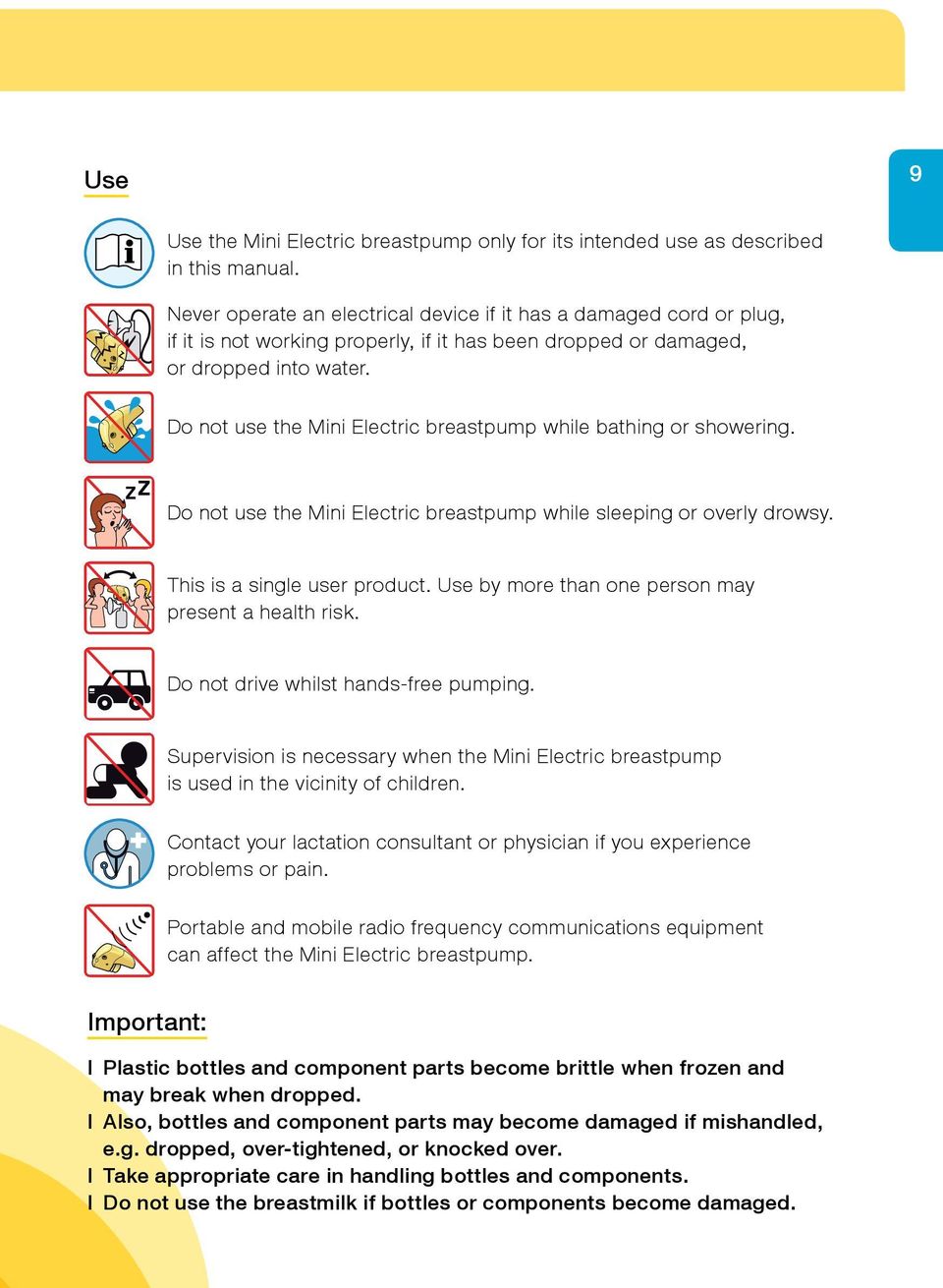 Do not use the Mini Electric breastpump while bathing or showering. Do not use the Mini Electric breastpump while sleeping or overly drowsy. This is a single user product.