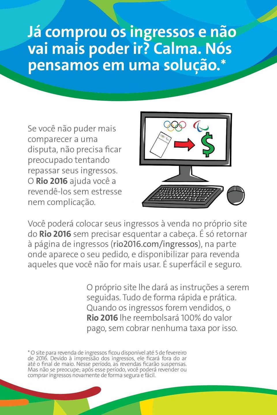 É só retornar à página de ingressos (rio2016.com/ingressos), na parte onde aparece o seu pedido, e disponibilizar para revenda aqueles que você não for mais usar. É superfácil e seguro.