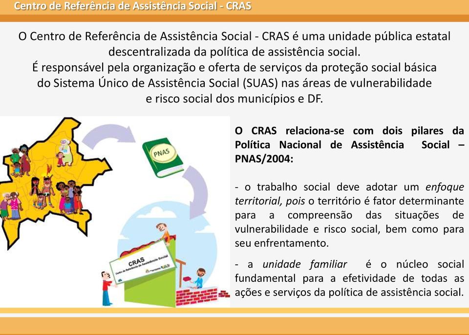 O CRAS relaciona-se com dois pilares da Política Nacional de Assistência Social PNAS/2004: - o trabalho social deve adotar um enfoque territorial, pois o território é fator determinante para a