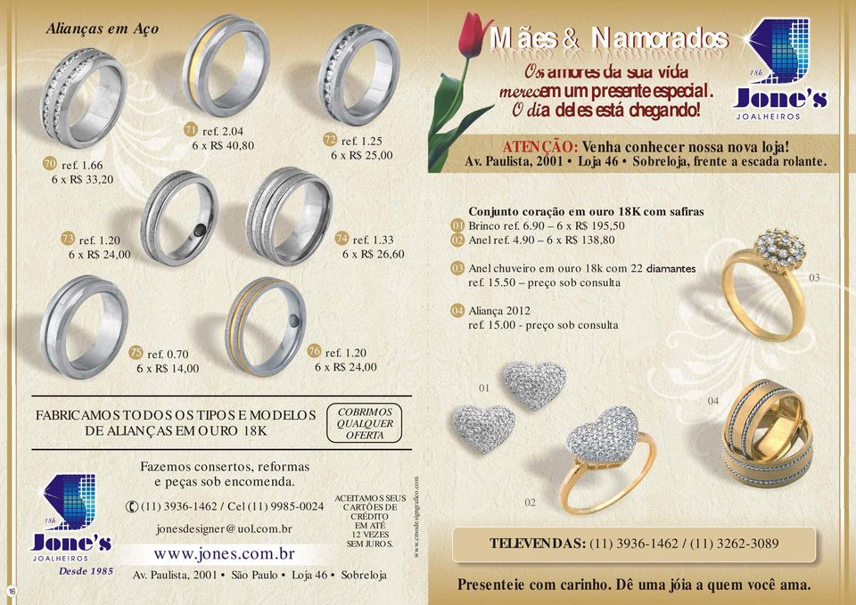 1.33 73 ref. 1.20 6 x R$ 26,60 6 x R$ 24,00 03 Anel chuveiro em ouro 18k com 22 diamantes 03 ref. 15.50 preço sob consulta 04 Aliança 2012 ref. 15.00 - preço sob consulta 75 ref. 0.70 76 ref. 1.20 6 x R$ 14,00 6 x R$ 24,00 01 Fazemos consertos, reformas e peças sob encomenda.