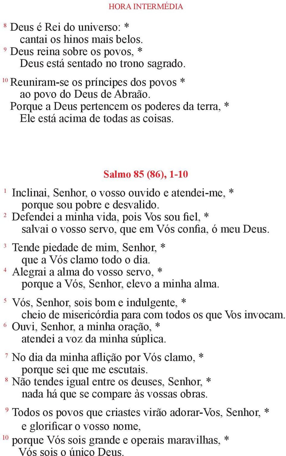 Salmo 85 (86), 1-10 1 Inclinai, Senhor, o vosso ouvido e atendei-me, * porque sou pobre e desvalido. 2 Defendei a minha vida, pois Vos sou fiel, * salvai o vosso servo, que em Vós confia, ó meu Deus.