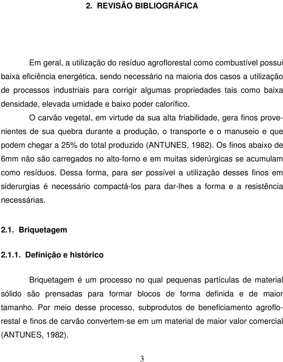 O carvão vegetal, em virtude da sua alta friabilidade, gera finos provenientes de sua quebra durante a produção, o transporte e o manuseio e que podem chegar a 25% do total produzido (ANTUNES, 1982).