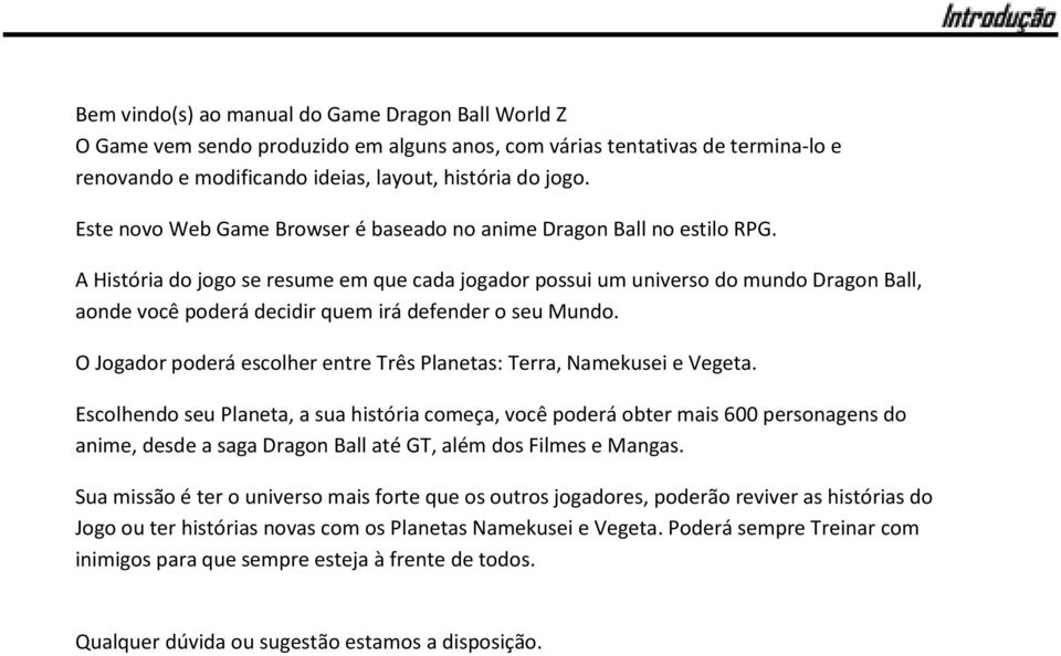 A História do jogo se resume em que cada jogador possui um universo do mundo Dragon Ball, aonde você poderá decidir quem irá defender o seu Mundo.