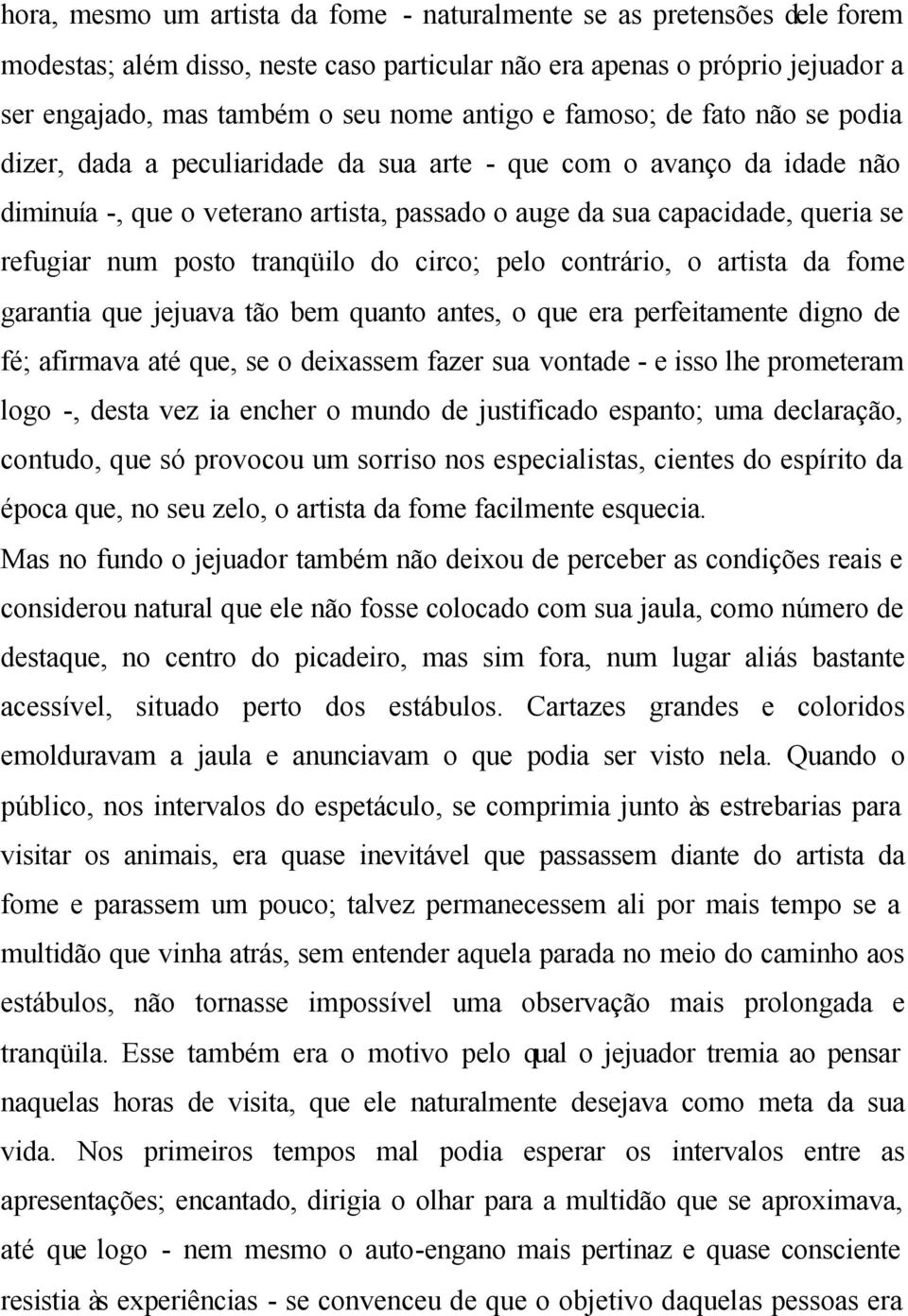 tranqüilo do circo; pelo contrário, o artista da fome garantia que jejuava tão bem quanto antes, o que era perfeitamente digno de fé; afirmava até que, se o deixassem fazer sua vontade - e isso lhe