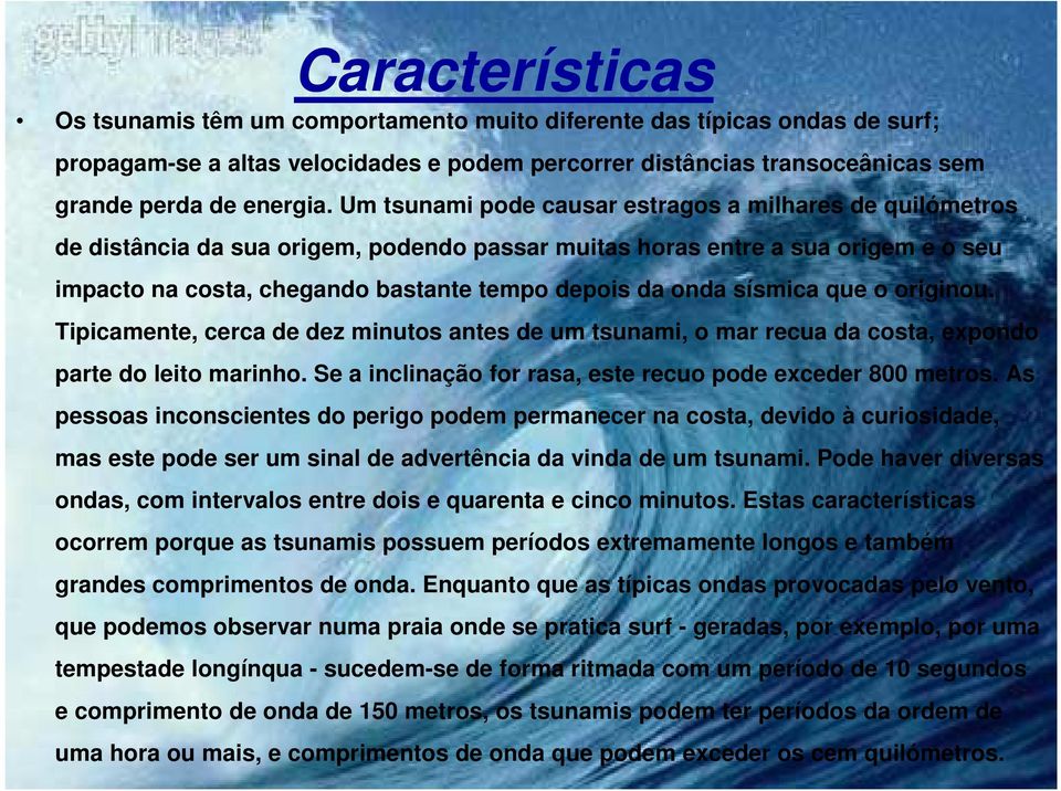 sísmica que o originou. Tipicamente, cerca de dez minutos antes de um tsunami, o mar recua da costa, expondo parte do leito marinho. Se a inclinação for rasa, este recuo pode exceder 800 metros.