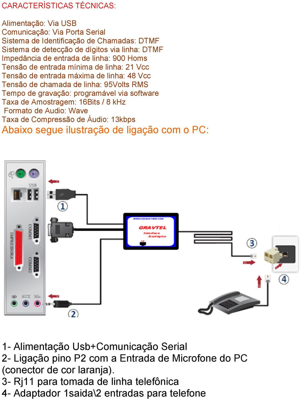 programável via software Taxa de Amostragem: 16Bits / 8 khz Formato de Audio: Wave Taxa de Compressão de Áudio: 13kbps Abaixo segue ilustração de ligação com o PC: 1- Alimentação