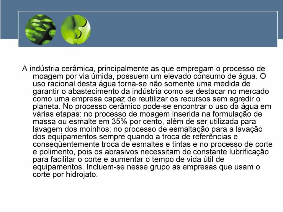 No processo cerâmico pode-se encontrar o uso da água em várias etapas: no processo de moagem inserida na formulação de massa ou esmalte em 35% por cento, além de ser utilizada para lavagem dos