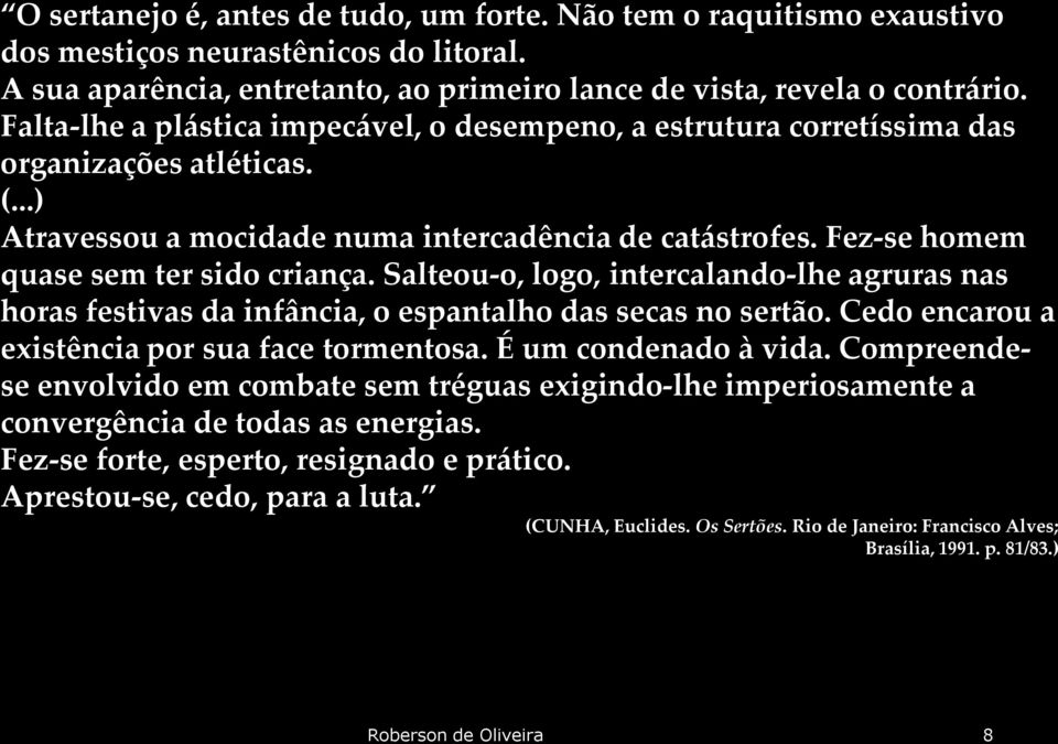 Fez-se homem quase sem ter sido criança. Salteou-o, logo, intercalando-lhe agruras nas horas festivas da infância, o espantalho das secas no sertão. Cedo encarou a existência por sua face tormentosa.