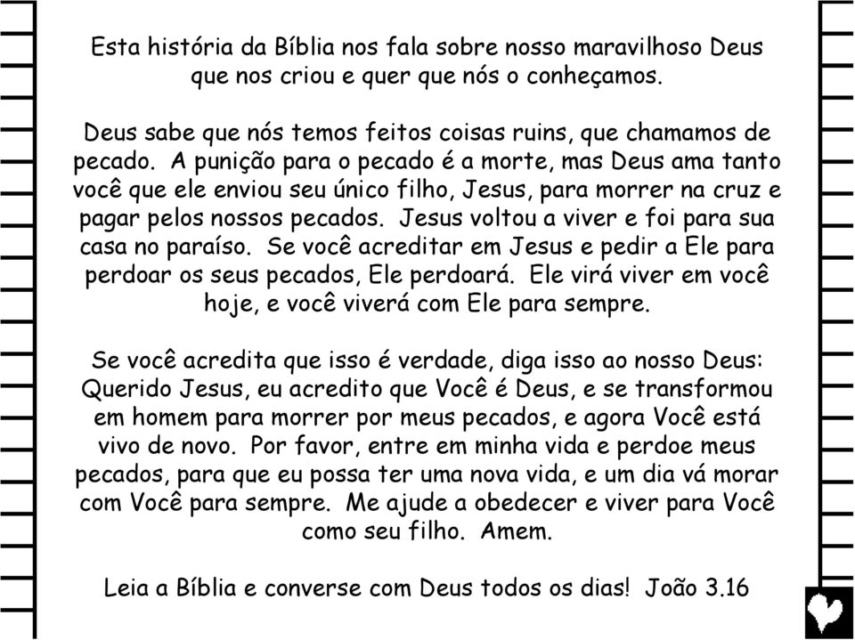 Se você acreditar em Jesus e pedir a Ele para perdoar os seus pecados, Ele perdoará. Ele virá viver em você hoje, e você viverá com Ele para sempre.