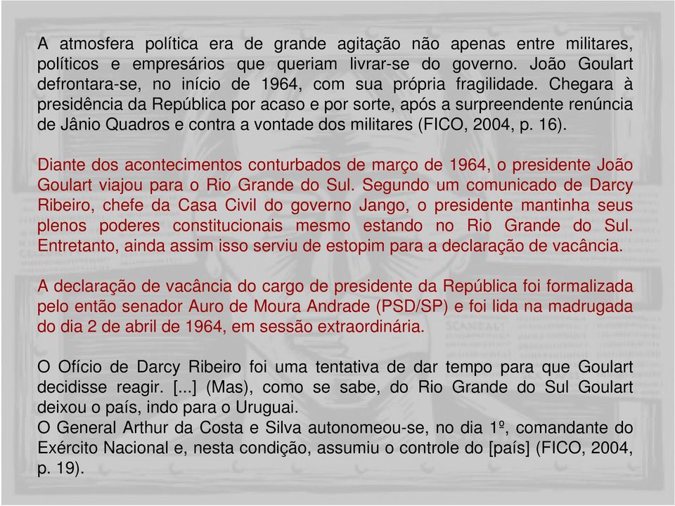 Chegara à presidência da República por acaso e por sorte, após a surpreendente renúncia de Jânio Quadros e contra a vontade dos militares (FICO, 2004, p. 16).