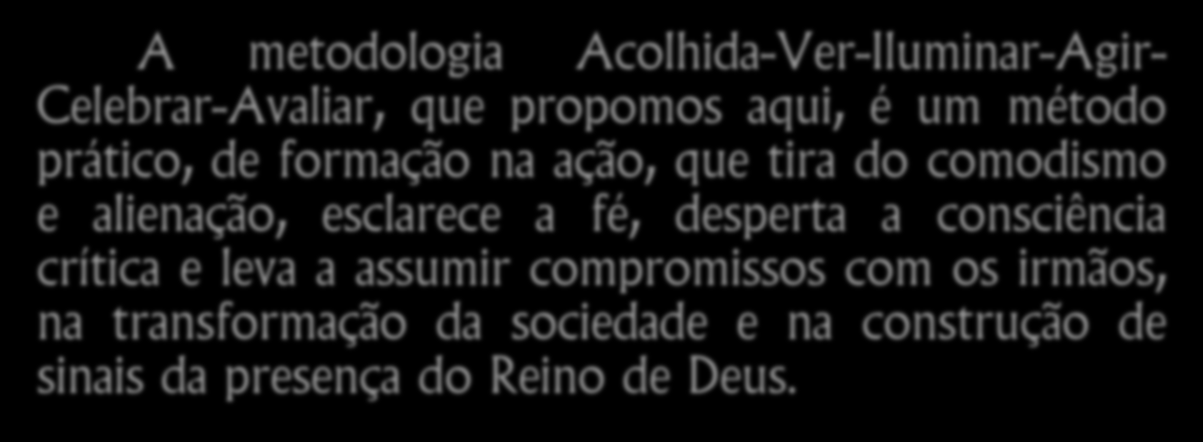 A metodologia Acolhida-Ver-Iluminar-Agir- Celebrar-Avaliar, que propomos aqui, é um método prático, de formação na ação, que tira do comodismo e alienação, esclarece