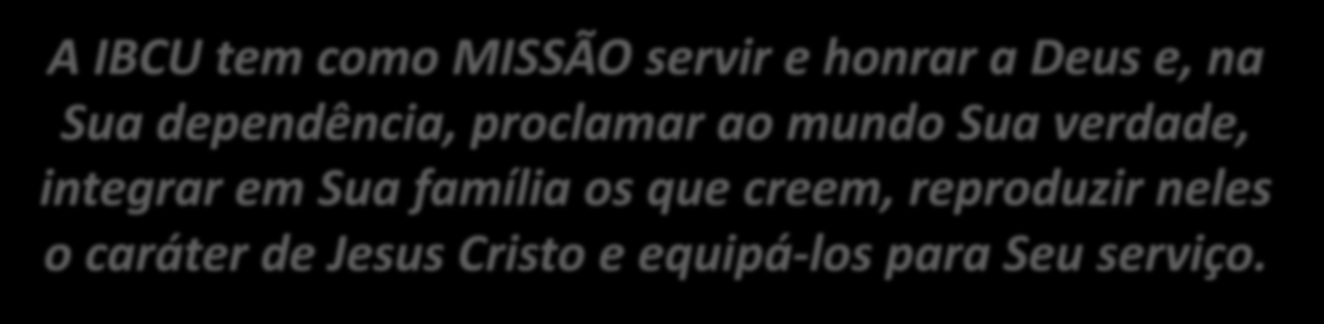 A IBCU tem como MISSÃO servir e honrar a Deus e, na Sua dependência, proclamar ao mundo Sua verdade, integrar em Sua família os que creem, reproduzir neles o caráter de Jesus Cristo e equipá-los para