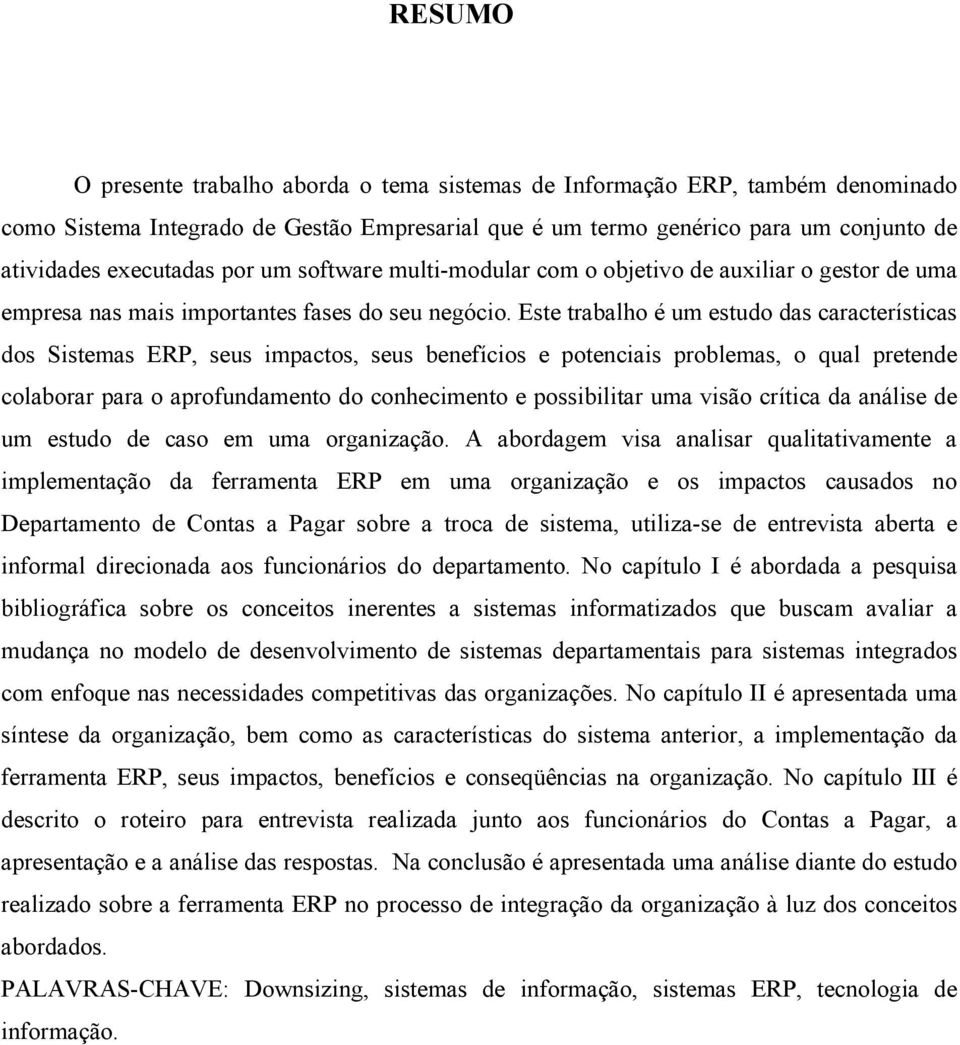 Este trabalho é um estudo das características dos Sistemas ERP, seus impactos, seus benefícios e potenciais problemas, o qual pretende colaborar para o aprofundamento do conhecimento e possibilitar