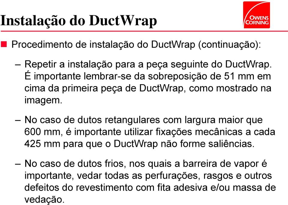 No caso de dutos retangulares com largura maior que 600 mm, é importante utilizar fixações mecânicas a cada 425 mm para que o DuctWrap não forme