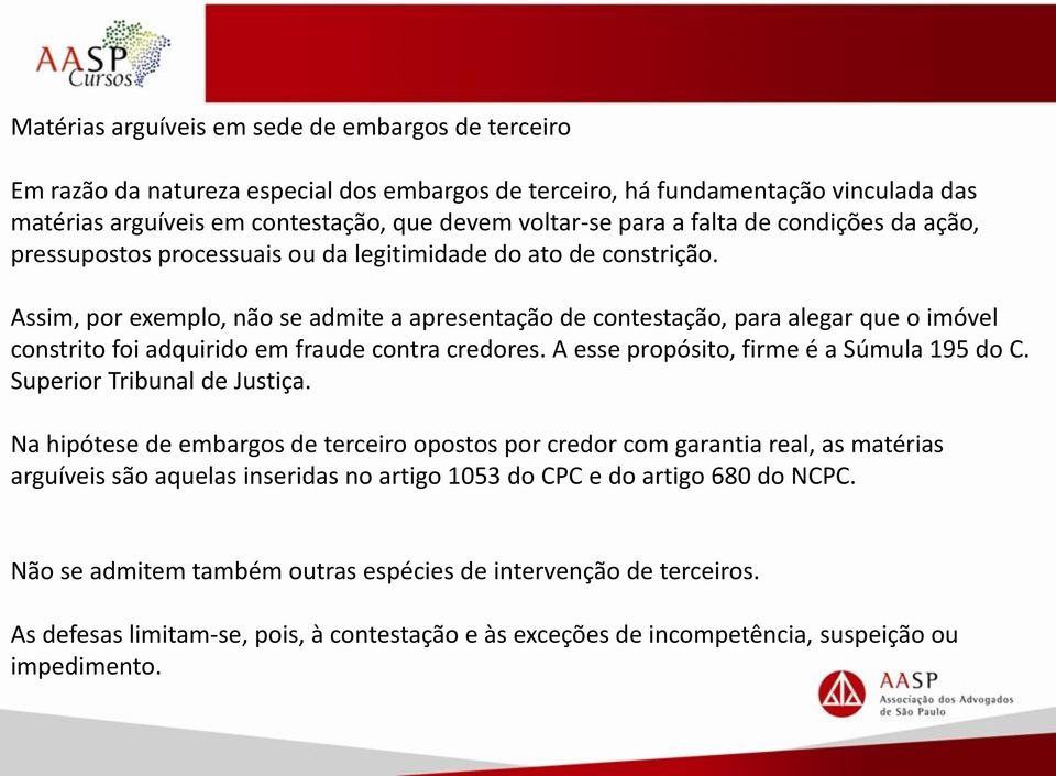 Assim, por exemplo, não se admite a apresentação de contestação, para alegar que o imóvel constrito foi adquirido em fraude contra credores. A esse propósito, firme é a Súmula 195 do C.