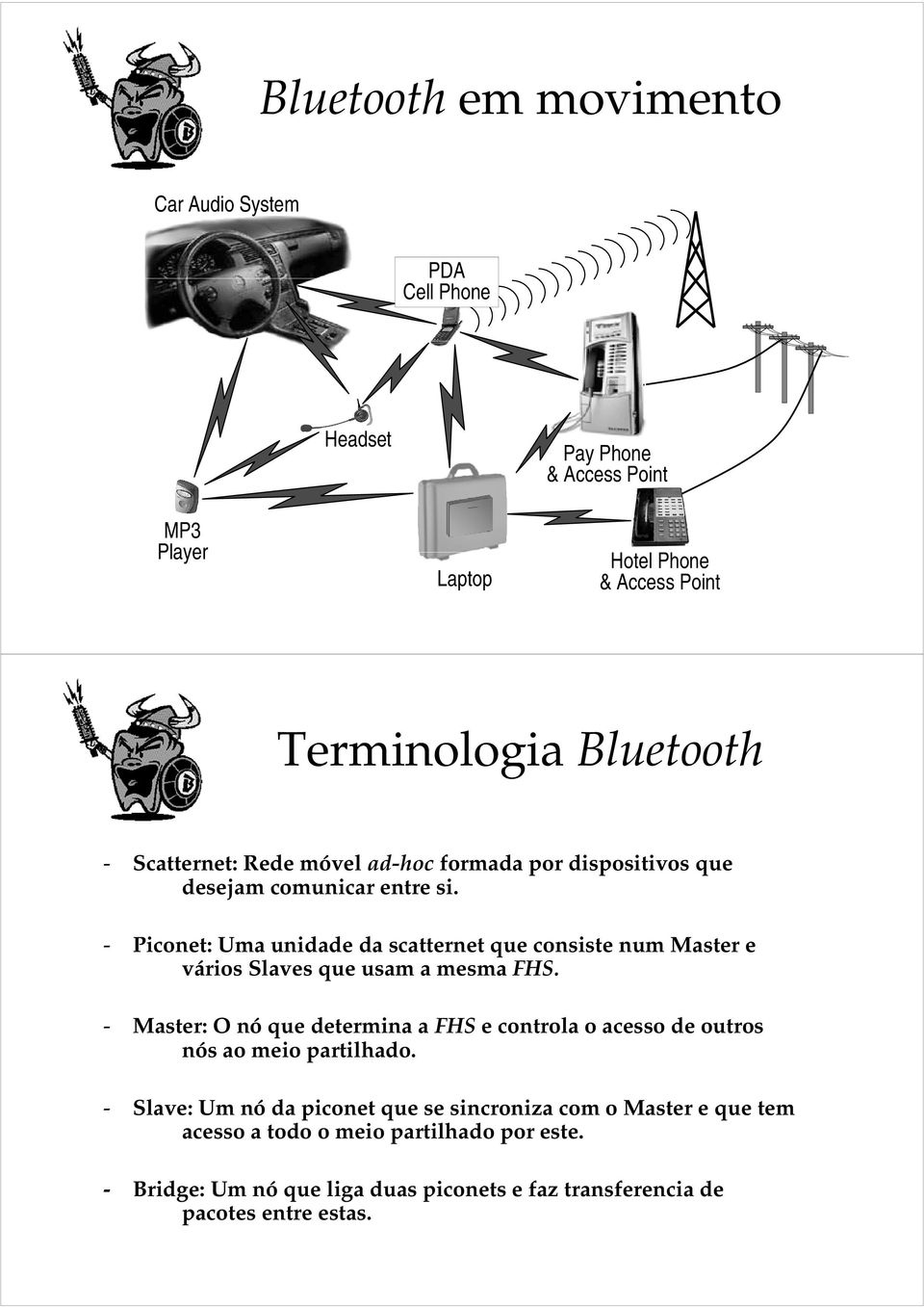 - Piconet: Uma unidade da scatternet que consiste num Master e vários Slaves que usam a mesma FHS.