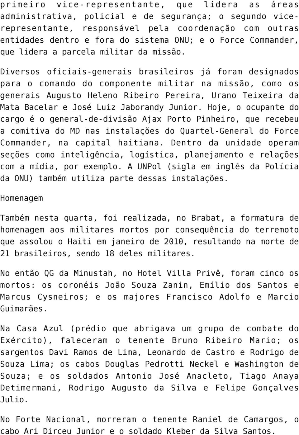 Diversos oficiais-generais brasileiros já foram designados para o comando do componente militar na missão, como os generais Augusto Heleno Ribeiro Pereira, Urano Teixeira da Mata Bacelar e José Luiz