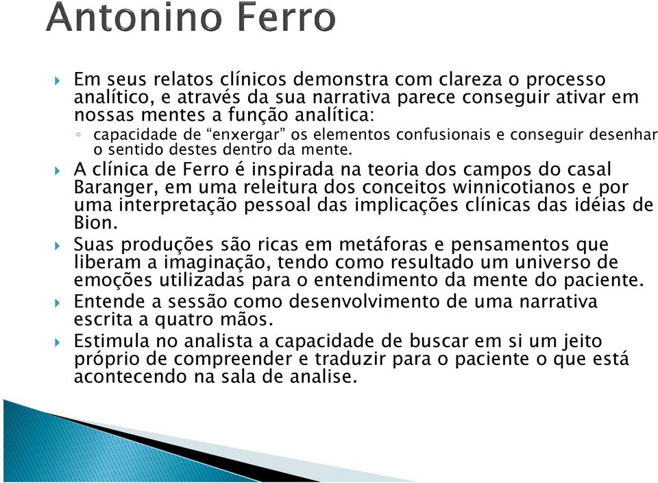 A clínica de Ferro é inspirada na teoria dos campos do casal Baranger, em uma releitura dos conceitos winnicotianos e por uma interpretação pessoal das implicações clínicas das idéias de Bion.