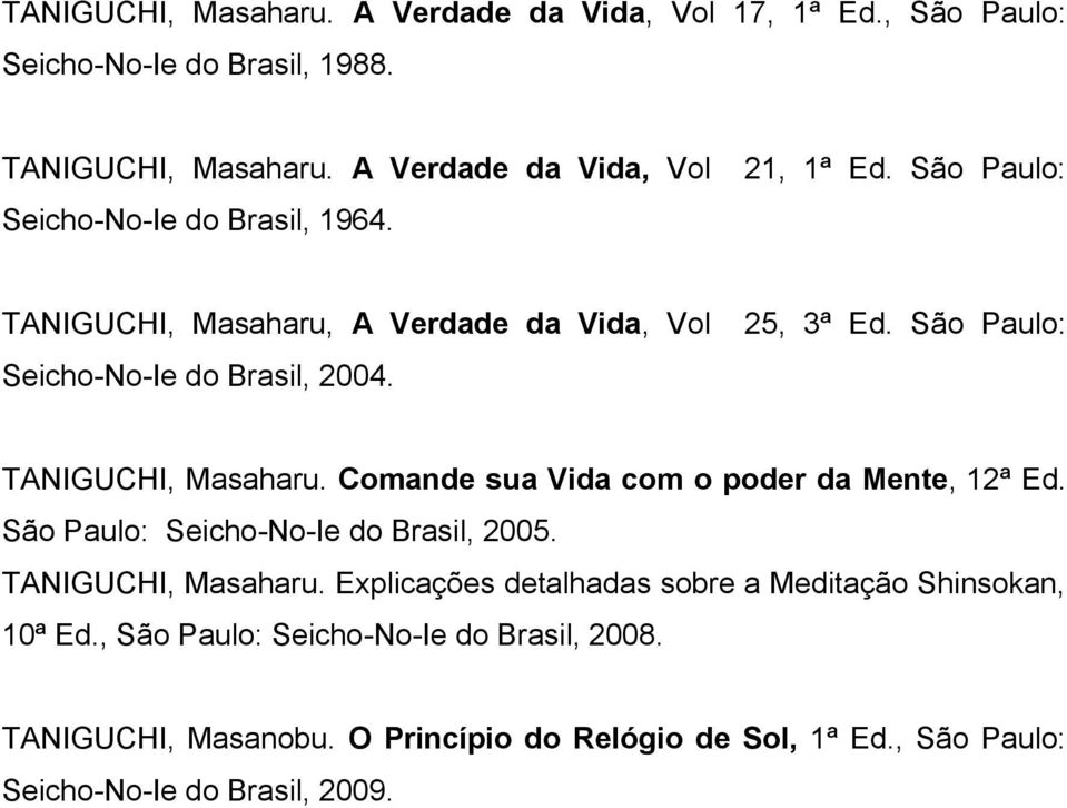 25, 3ª Ed. São Paulo: TANIGUCHI, Masaharu. Comande sua Vida com o poder da Mente, 12ª Ed. São Paulo: Seicho-No-Ie do Brasil, 2005. TANIGUCHI, Masaharu. Explicações detalhadas sobre a Meditação Shinsokan, 10ª Ed.