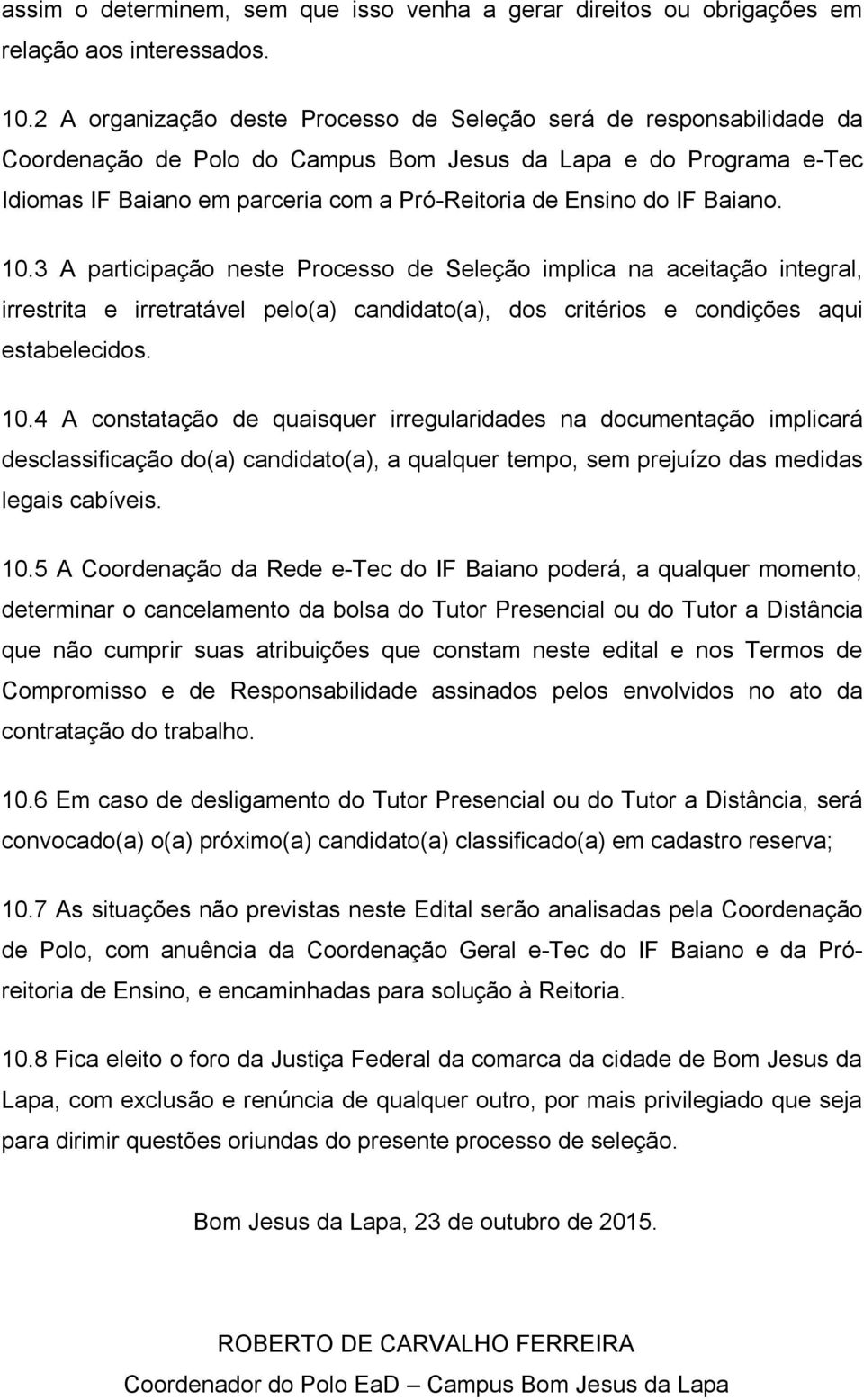 IF Baiano. 10.3 A participação neste Processo de Seleção implica na aceitação integral, irrestrita e irretratável pelo(a) candidato(a), dos critérios e condições aqui estabelecidos. 10.4 A constatação de quaisquer irregularidades na documentação implicará desclassificação do(a) candidato(a), a qualquer tempo, sem prejuízo das medidas legais cabíveis.