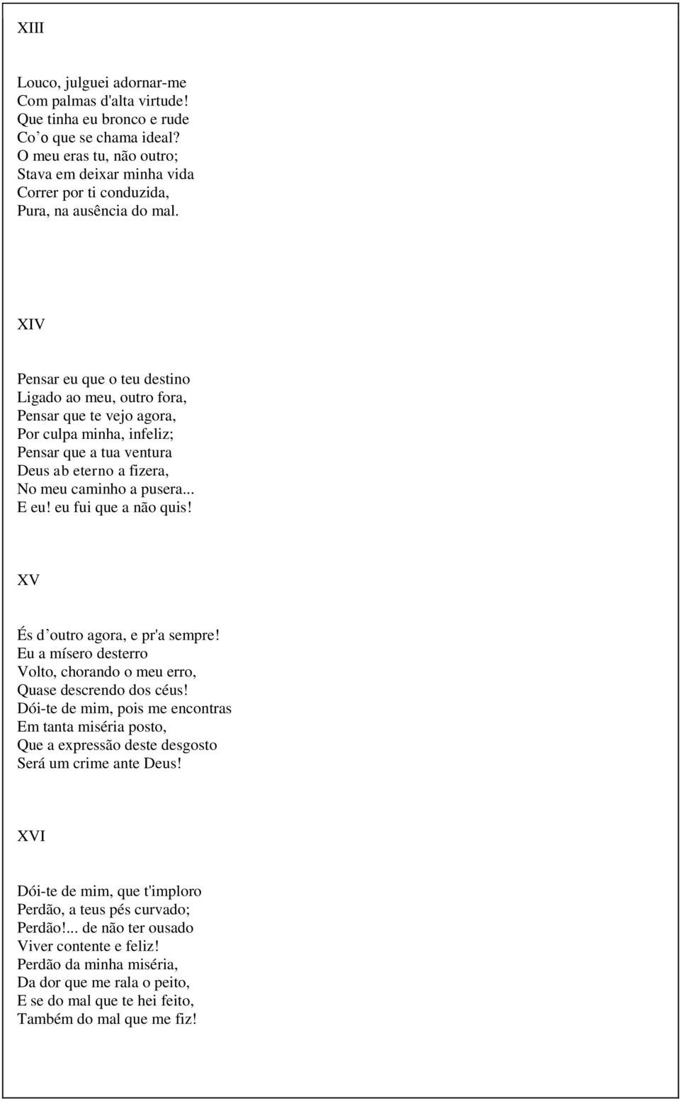 XIV Pensar eu que o teu destino Ligado ao meu, outro fora, Pensar que te vejo agora, Por culpa minha, infeliz; Pensar que a tua ventura Deus ab eterno a fizera, No meu caminho a pusera... E eu!