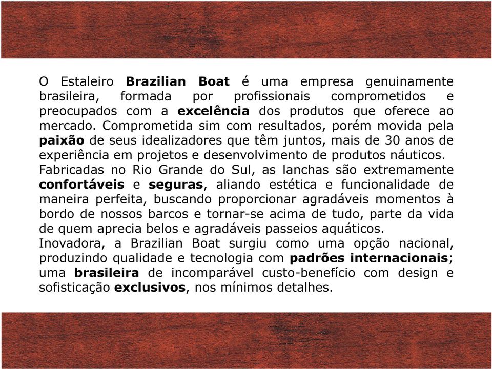 Fabricadas no Rio Grande do Sul, as lanchas são extremamente confortáveis e seguras, aliando estética e funcionalidade de maneira perfeita, buscando proporcionar agradáveis momentos à bordo de nossos