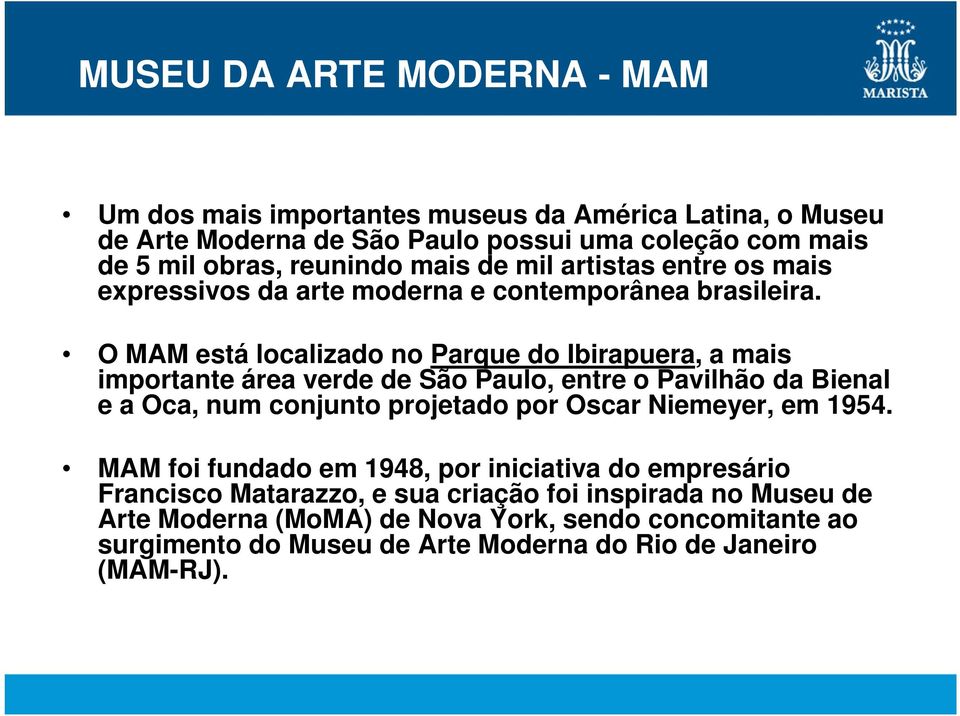 O MAM está localizado no Parque do Ibirapuera, a mais importante área verde de São Paulo, entre o Pavilhão da Bienal e a Oca, num conjunto projetado por Oscar