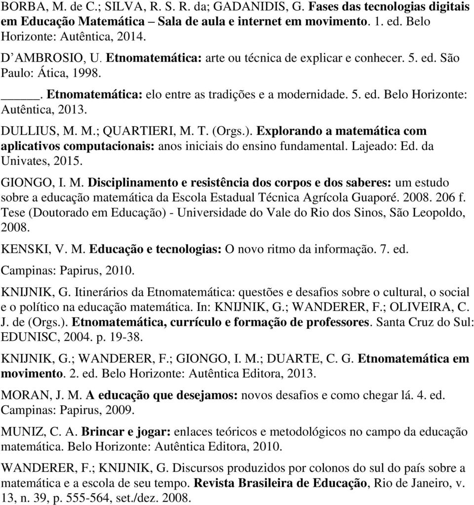 M.; QUARTIERI, M. T. (Orgs.). Explorando a matemática com aplicativos computacionais: anos iniciais do ensino fundamental. Lajeado: Ed. da Univates, 2015. GIONGO, I. M. Disciplinamento e resistência dos corpos e dos saberes: um estudo sobre a educação matemática da Escola Estadual Técnica Agrícola Guaporé.