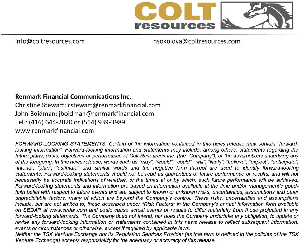Forward-looking information and statements may include, among others, statements regarding the future plans, costs, objectives or performance of Colt Resources Inc.