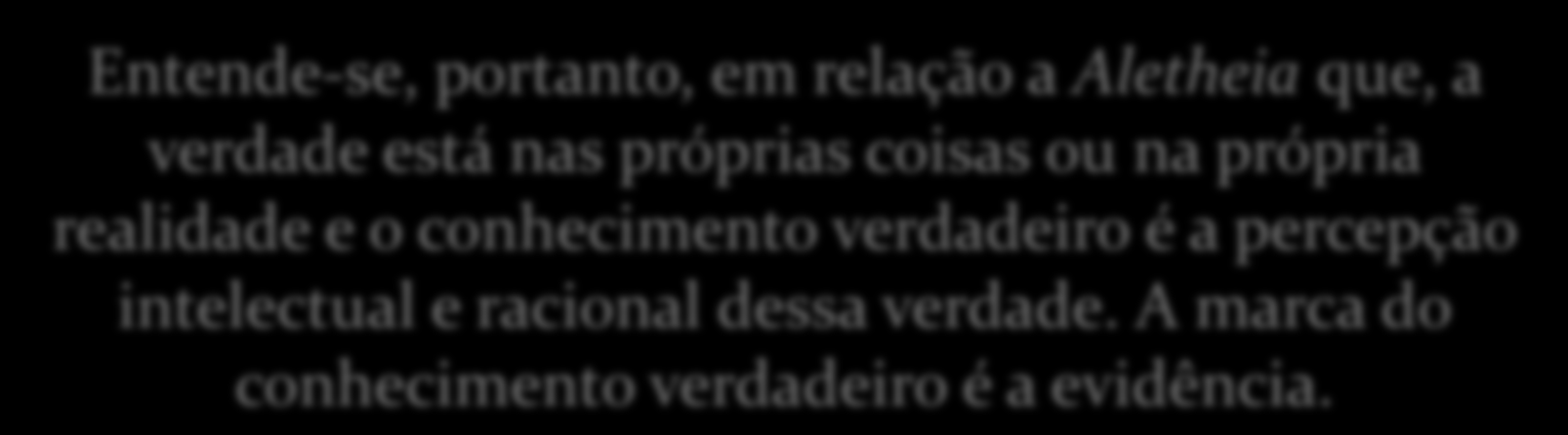 Concepções de Verdade 1) Em Grego, verdade se diz Aletheia, significando o não-oculto, não escondido, não dissimulado. O verdadeiro é o que se manifesta aos olhos do corpo e da mente.