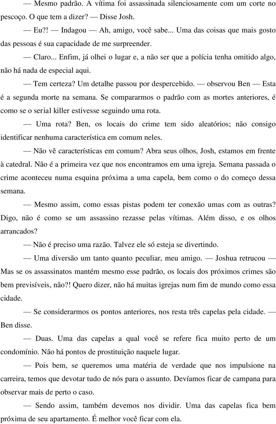 Tem certeza? Um detalhe passou por despercebido. observou Ben Esta é a segunda morte na semana. Se compararmos o padrão com as mortes anteriores, é como se o serial killer estivesse seguindo uma rota.