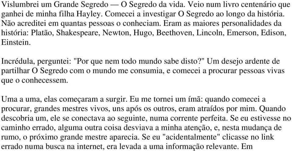 Incrédula, perguntei: "Por que nem todo mundo sabe disto?" Um desejo ardente de partilhar O Segredo com o mundo me consumia, e comecei a procurar pessoas vivas que o conhecessem.