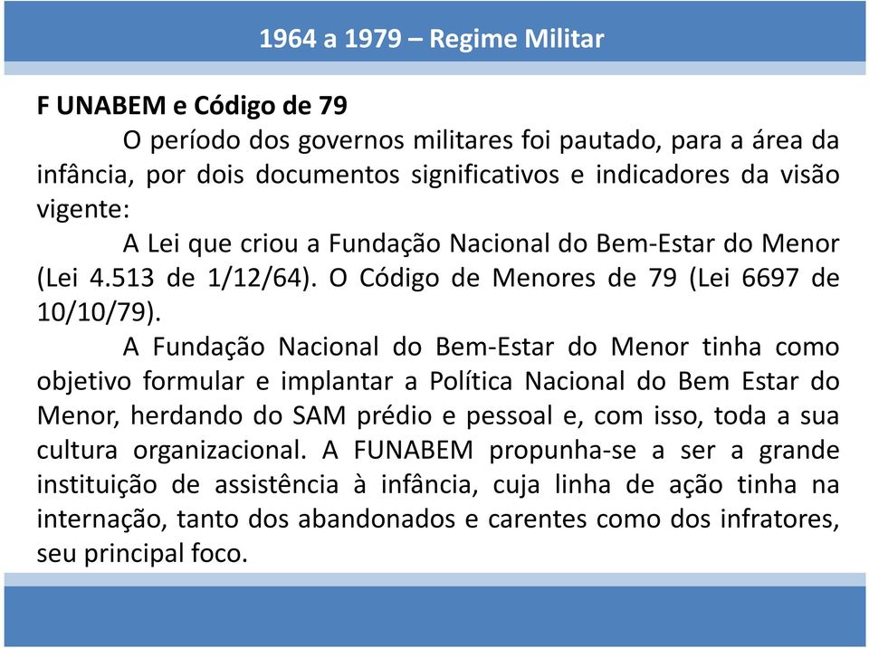 A Fundação Nacional do Bem-Estar do Menor tinha como objetivo formular e implantar a Política Nacional do Bem Estar do Menor, herdando do SAM prédio e pessoal e, com isso, toda